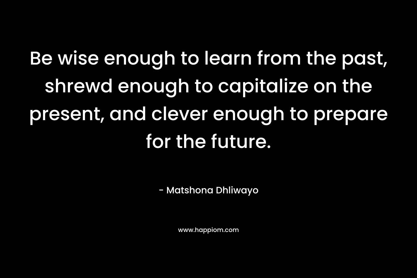 Be wise enough to learn from the past, shrewd enough to capitalize on the present, and clever enough to prepare for the future. – Matshona Dhliwayo