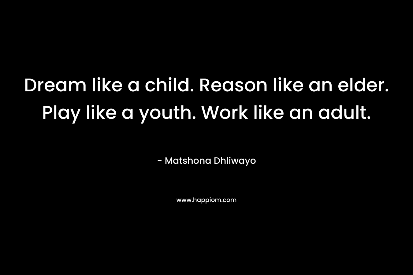 Dream like a child. Reason like an elder. Play like a youth. Work like an adult. – Matshona Dhliwayo