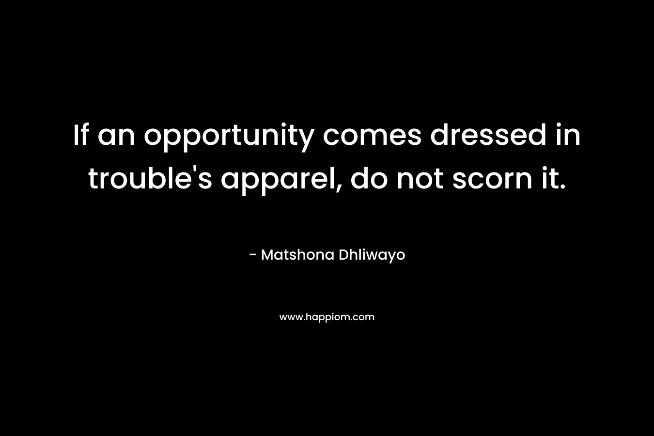 If an opportunity comes dressed in trouble’s apparel, do not scorn it. – Matshona Dhliwayo