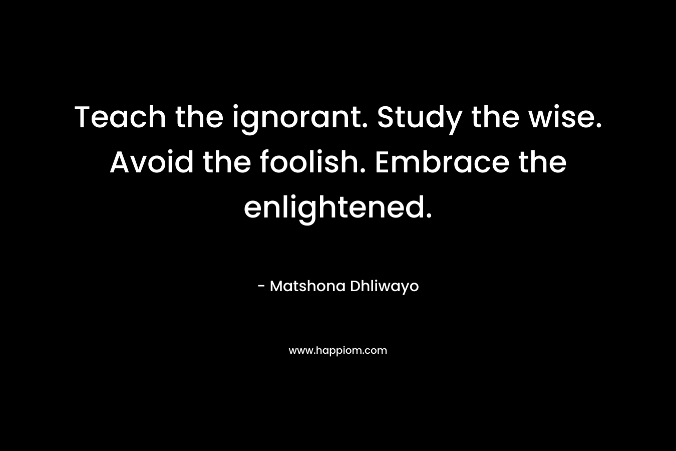 Teach the ignorant. Study the wise. Avoid the foolish. Embrace the enlightened.