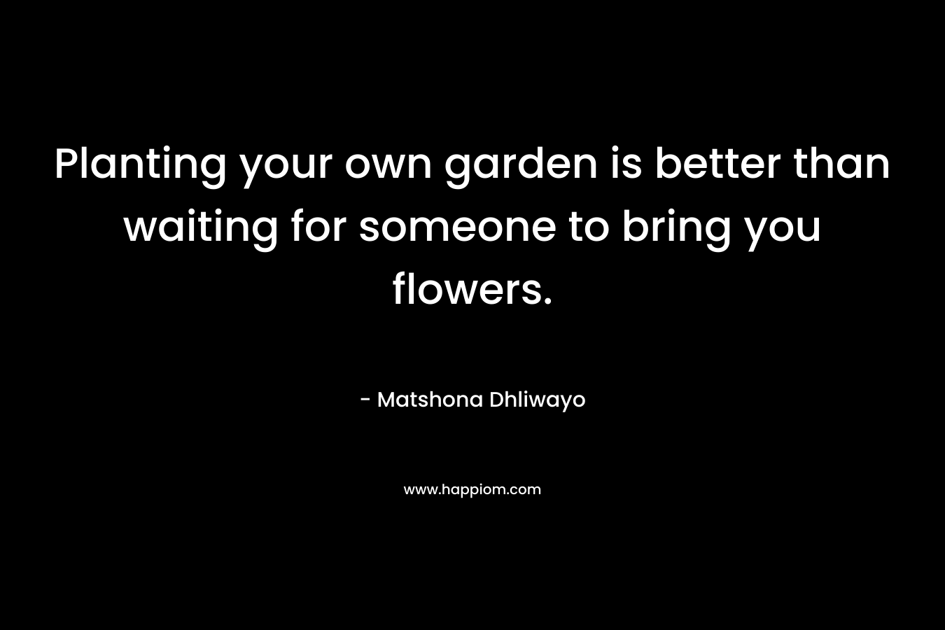 Planting your own garden is better than waiting for someone to bring you flowers. – Matshona Dhliwayo
