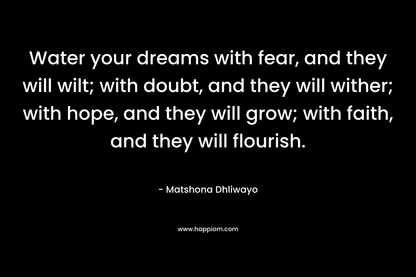 Water your dreams with fear, and they will wilt; with doubt, and they will wither; with hope, and they will grow; with faith, and they will flourish.