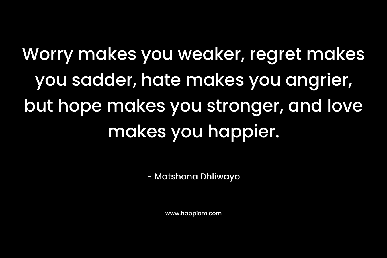 Worry makes you weaker, regret makes you sadder, hate makes you angrier, but hope makes you stronger, and love makes you happier. – Matshona Dhliwayo