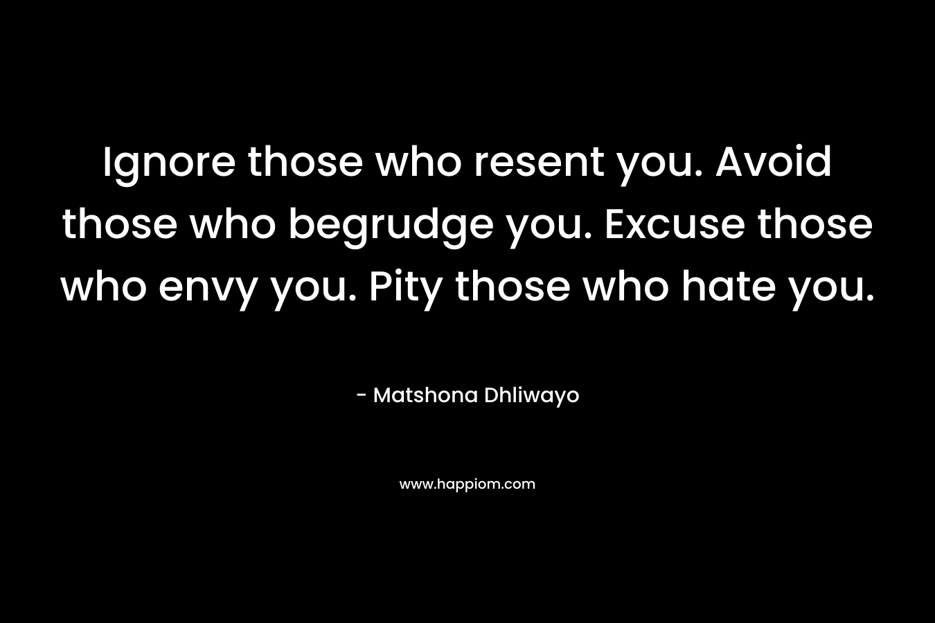 Ignore those who resent you. Avoid those who begrudge you. Excuse those who envy you. Pity those who hate you. – Matshona Dhliwayo