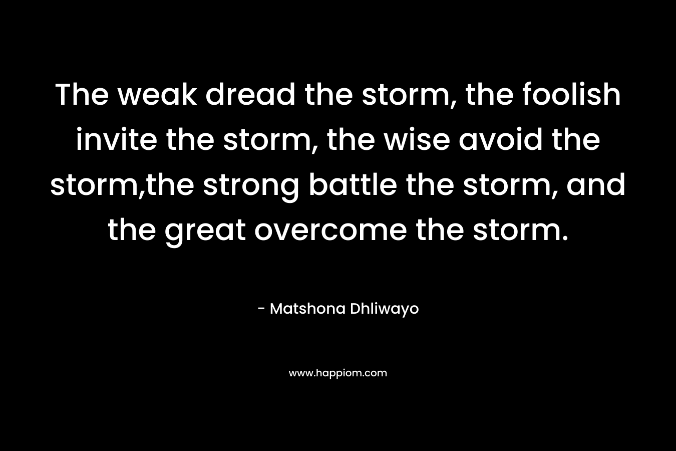 The weak dread the storm, the foolish invite the storm, the wise avoid the storm,the strong battle the storm, and the great overcome the storm. – Matshona Dhliwayo