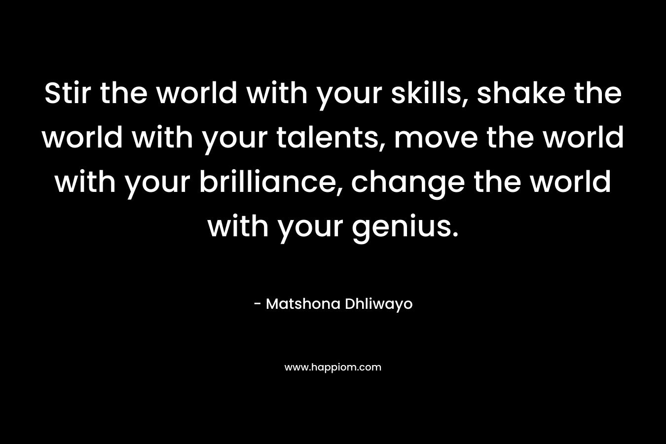 Stir the world with your skills, shake the world with your talents, move the world with your brilliance, change the world with your genius.