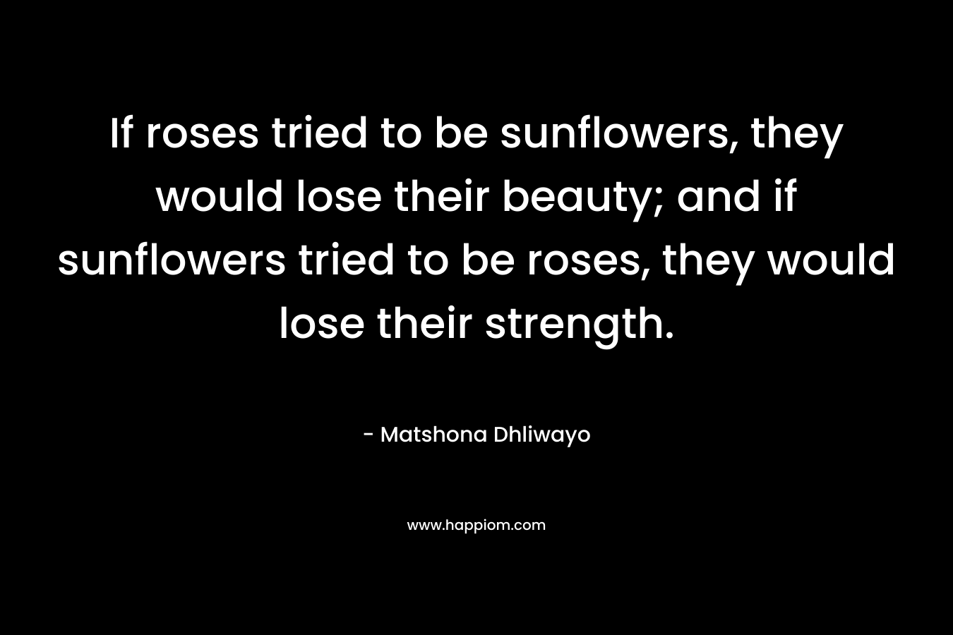 If roses tried to be sunflowers, they would lose their beauty; and if sunflowers tried to be roses, they would lose their strength. – Matshona Dhliwayo