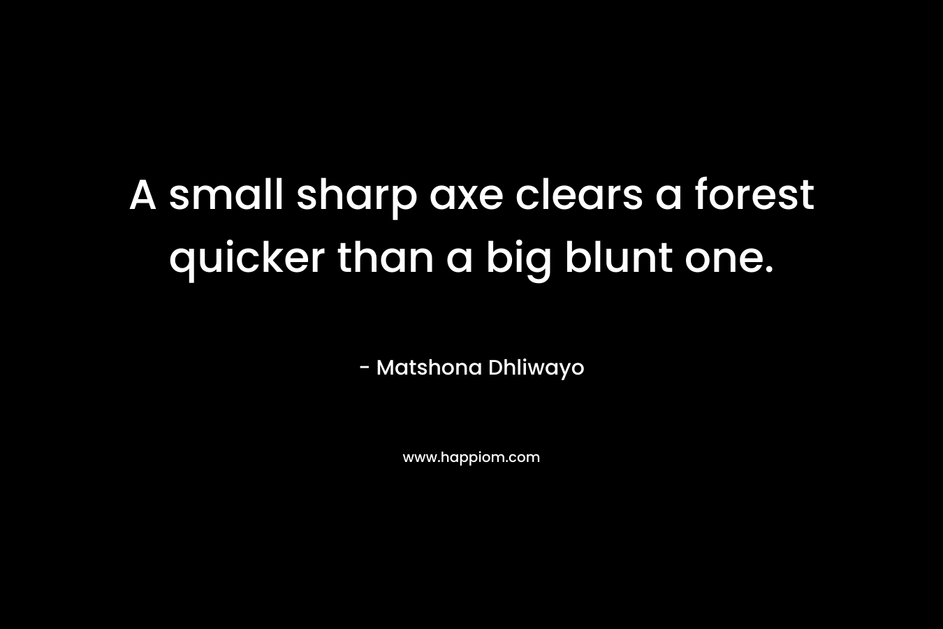 A small sharp axe clears a forest quicker than a big blunt one. – Matshona Dhliwayo