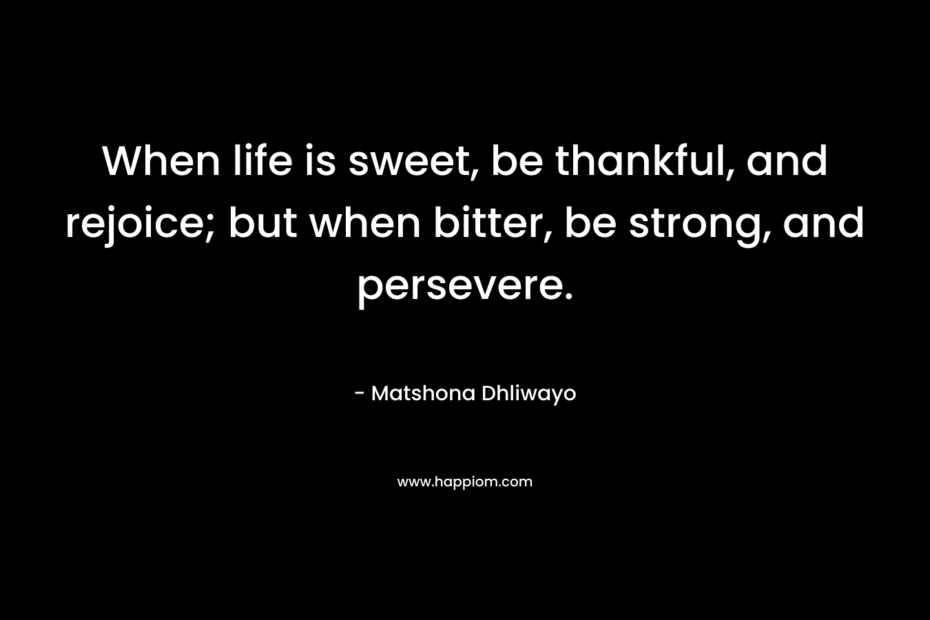When life is sweet, be thankful, and rejoice; but when bitter, be strong, and persevere.