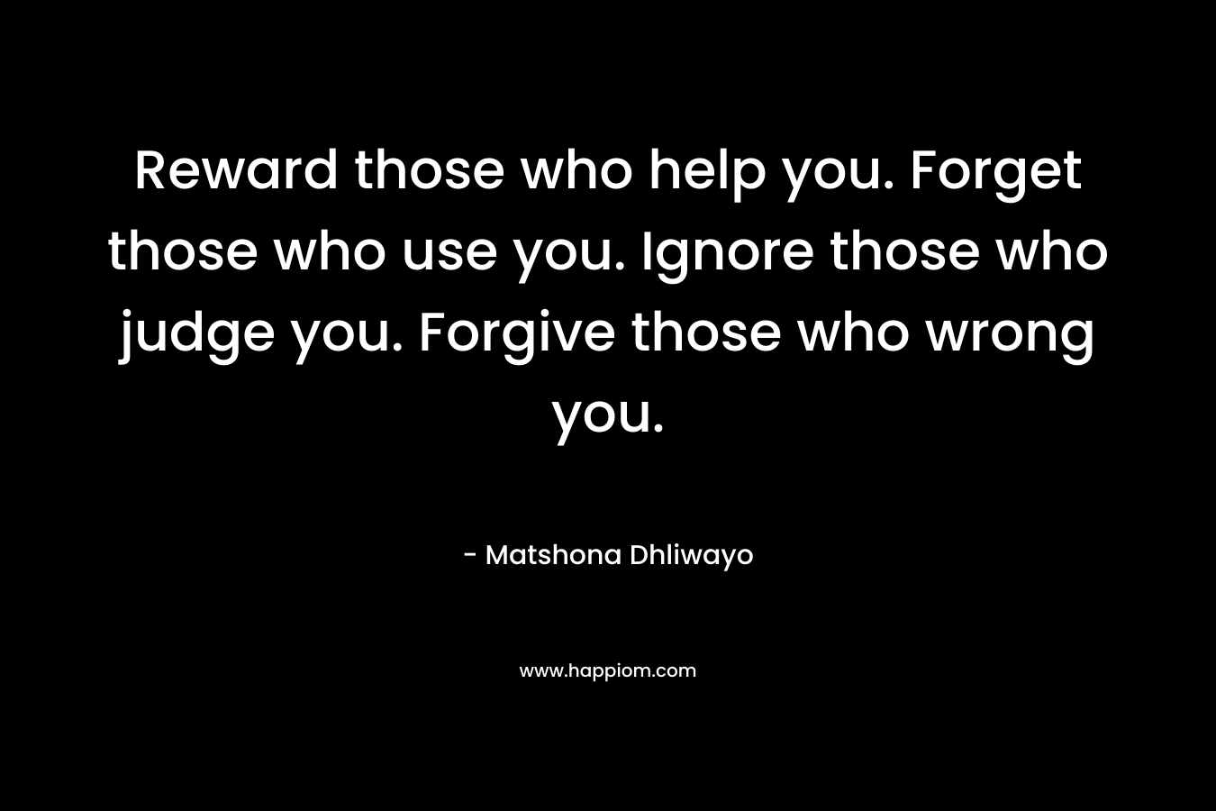 Reward those who help you. Forget those who use you. Ignore those who judge you. Forgive those who wrong you.