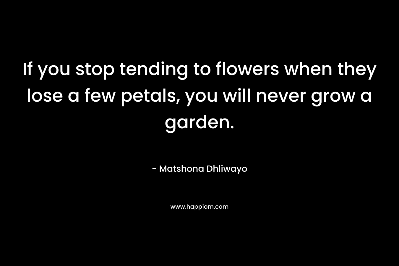 If you stop tending to flowers when they lose a few petals, you will never grow a garden. – Matshona Dhliwayo