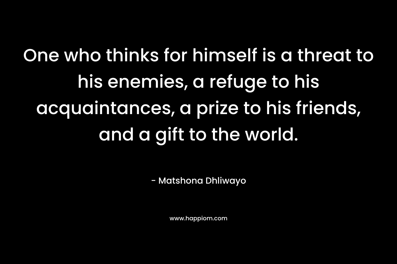 One who thinks for himself is a threat to his enemies, a refuge to his acquaintances, a prize to his friends, and a gift to the world. – Matshona Dhliwayo