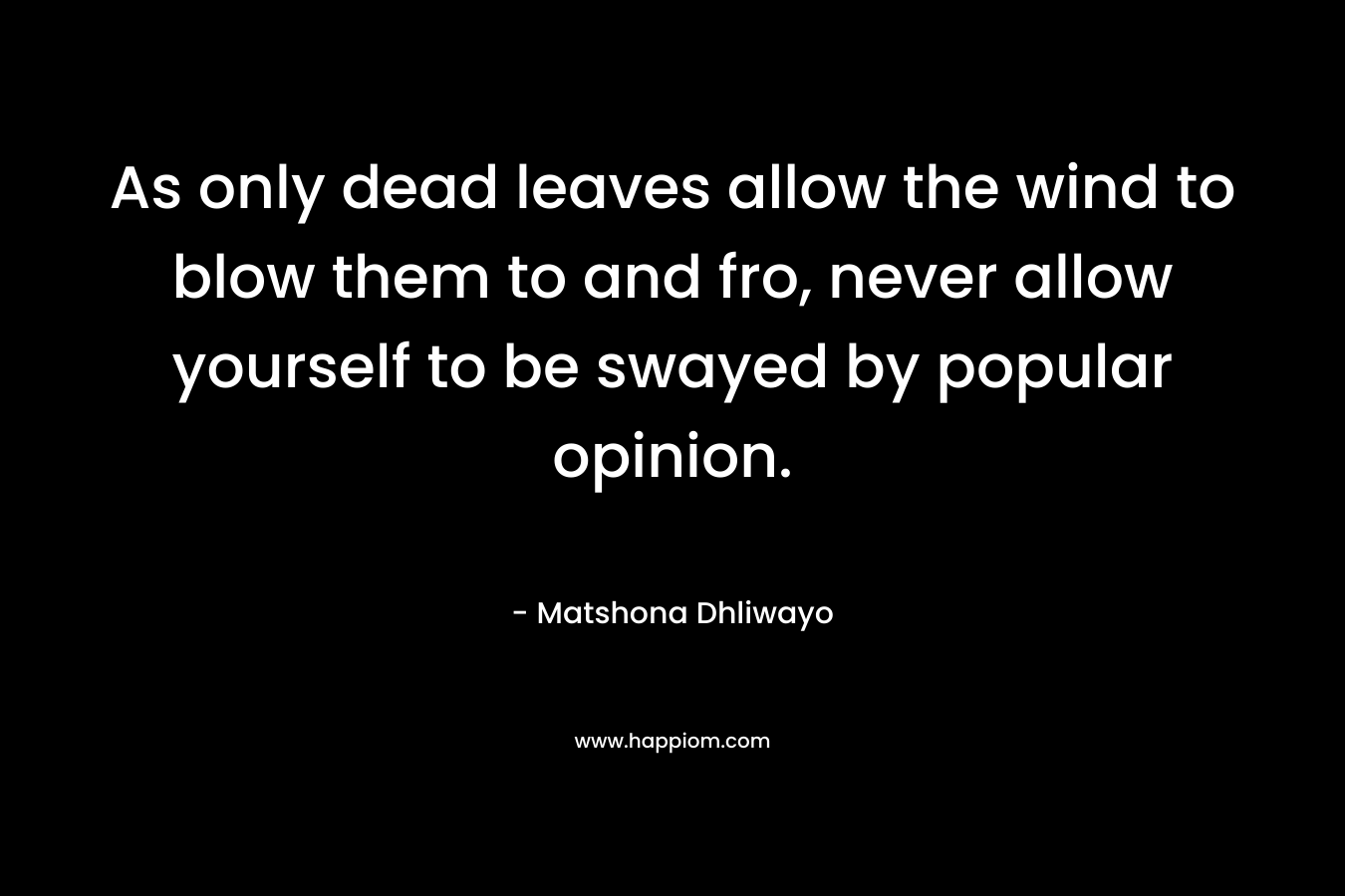 As only dead leaves allow the wind to blow them to and fro, never allow yourself to be swayed by popular opinion. – Matshona Dhliwayo