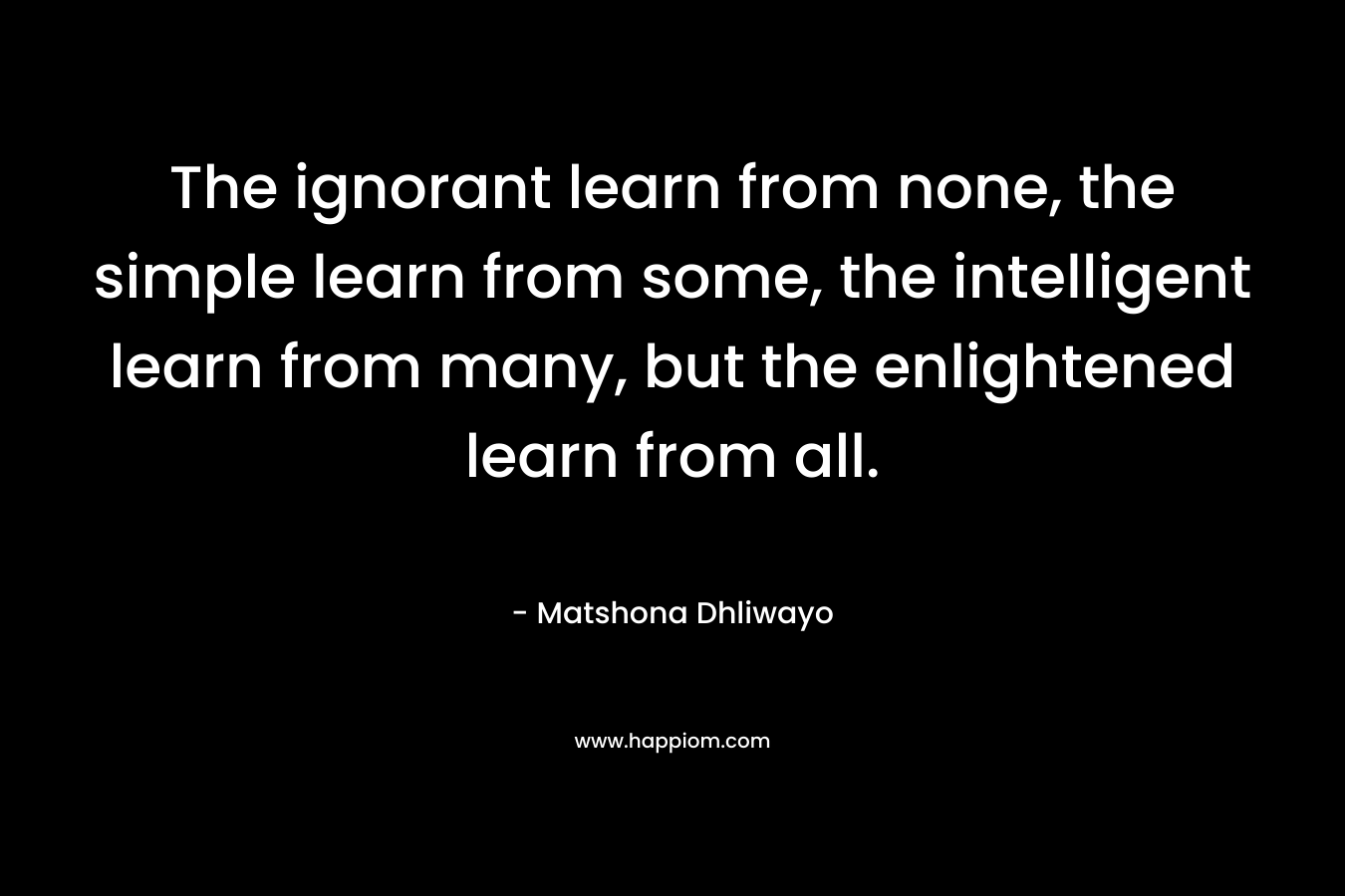 The ignorant learn from none, the simple learn from some, the intelligent learn from many, but the enlightened learn from all.