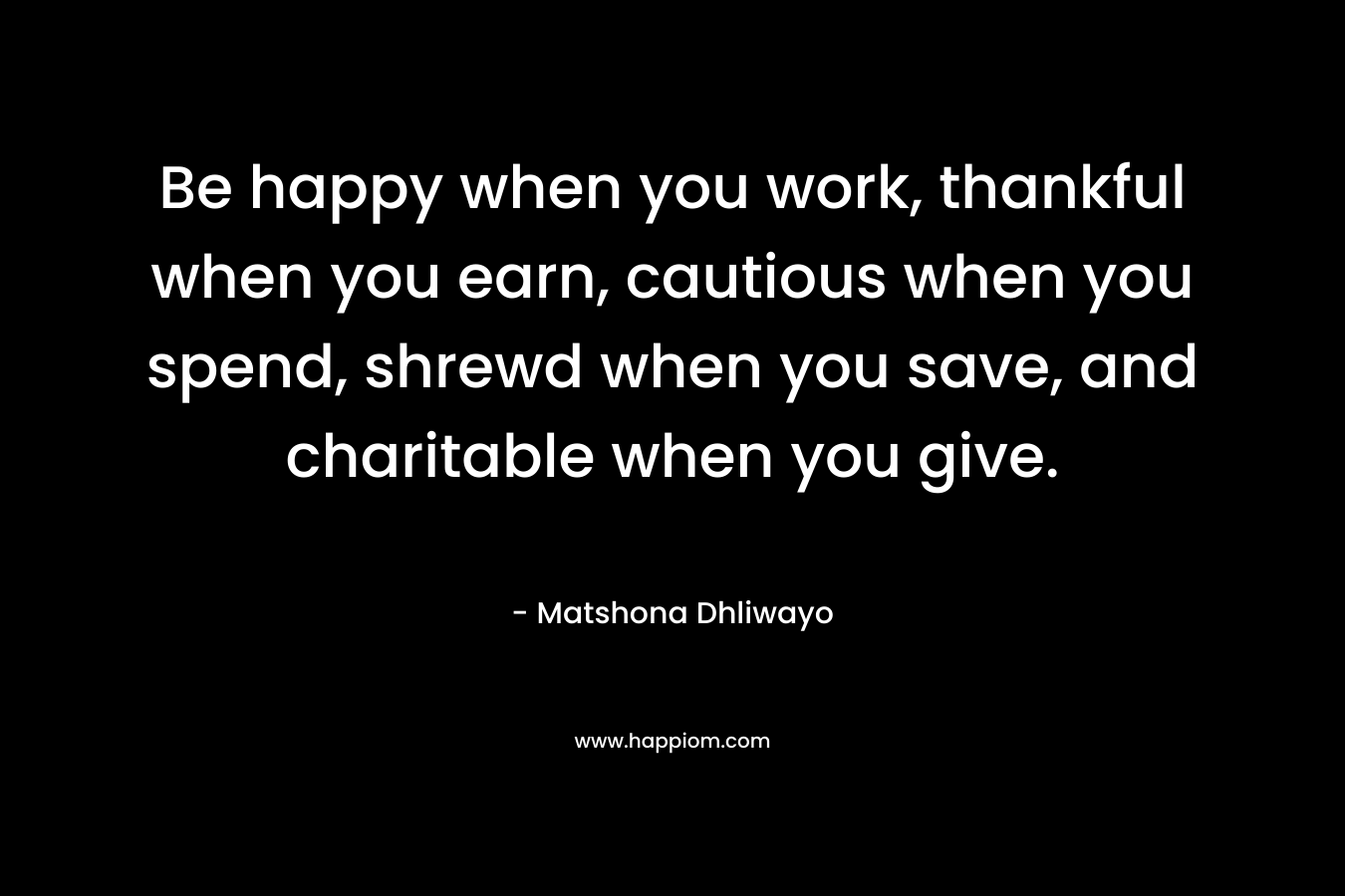 Be happy when you work, thankful when you earn, cautious when you spend, shrewd when you save, and charitable when you give. – Matshona Dhliwayo