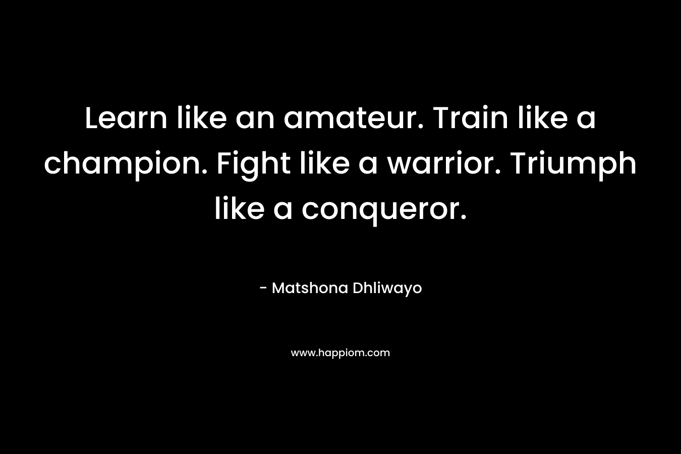 Learn like an amateur. Train like a champion. Fight like a warrior. Triumph like a conqueror. – Matshona Dhliwayo