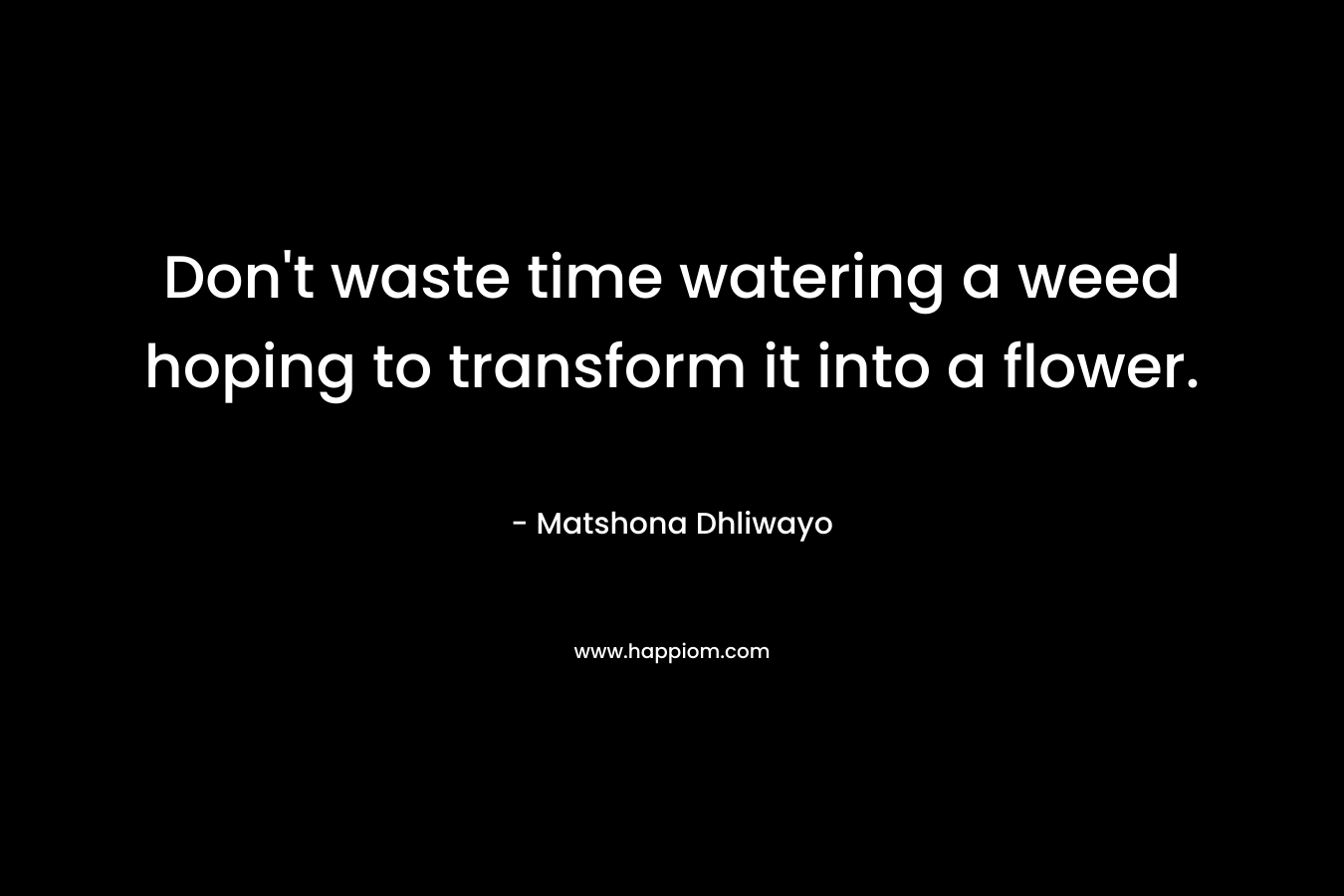 Don't waste time watering a weed hoping to transform it into a flower.