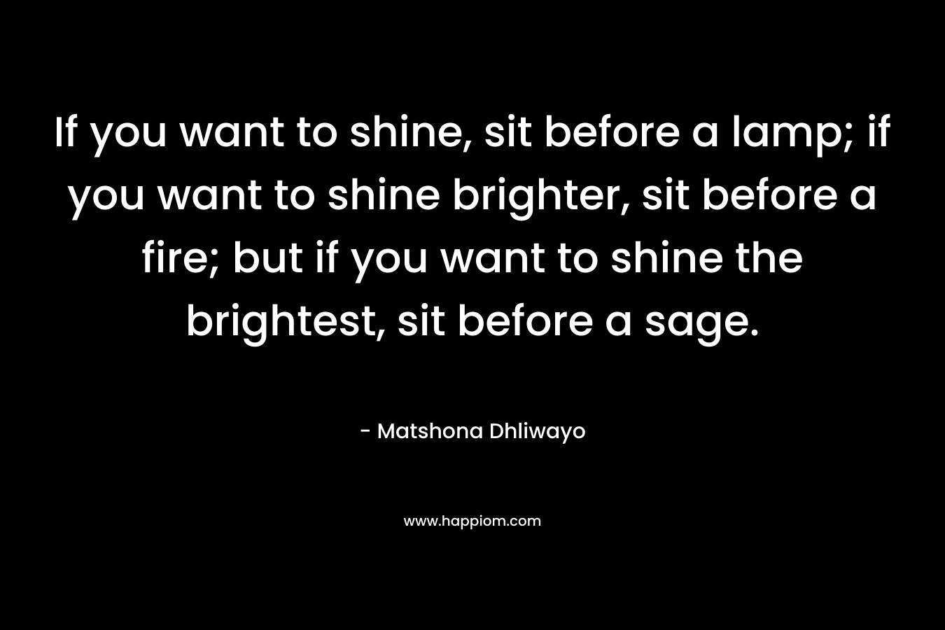 If you want to shine, sit before a lamp; if you want to shine brighter, sit before a fire; but if you want to shine the brightest, sit before a sage.