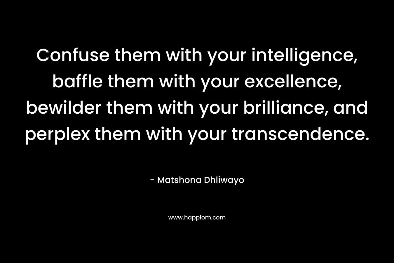 Confuse them with your intelligence, baffle them with your excellence, bewilder them with your brilliance, and perplex them with your transcendence. – Matshona Dhliwayo