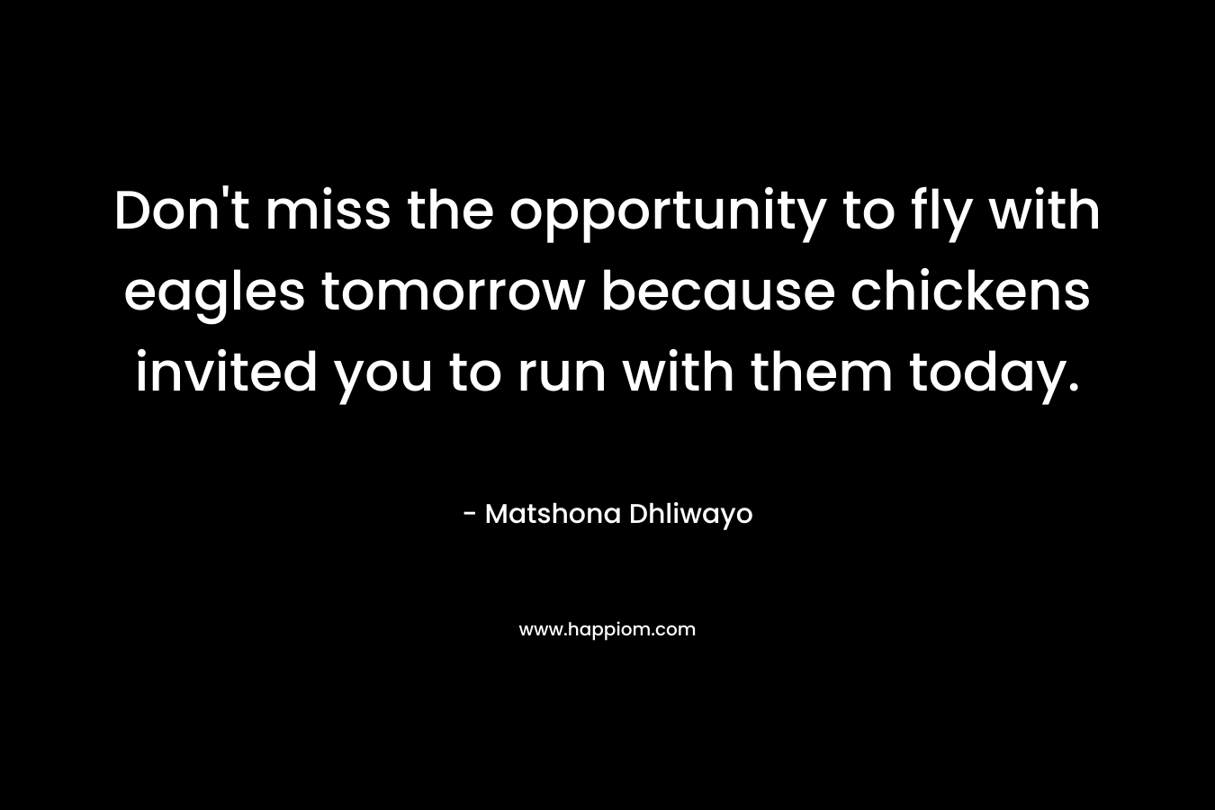Don’t miss the opportunity to fly with eagles tomorrow because chickens invited you to run with them today. – Matshona Dhliwayo