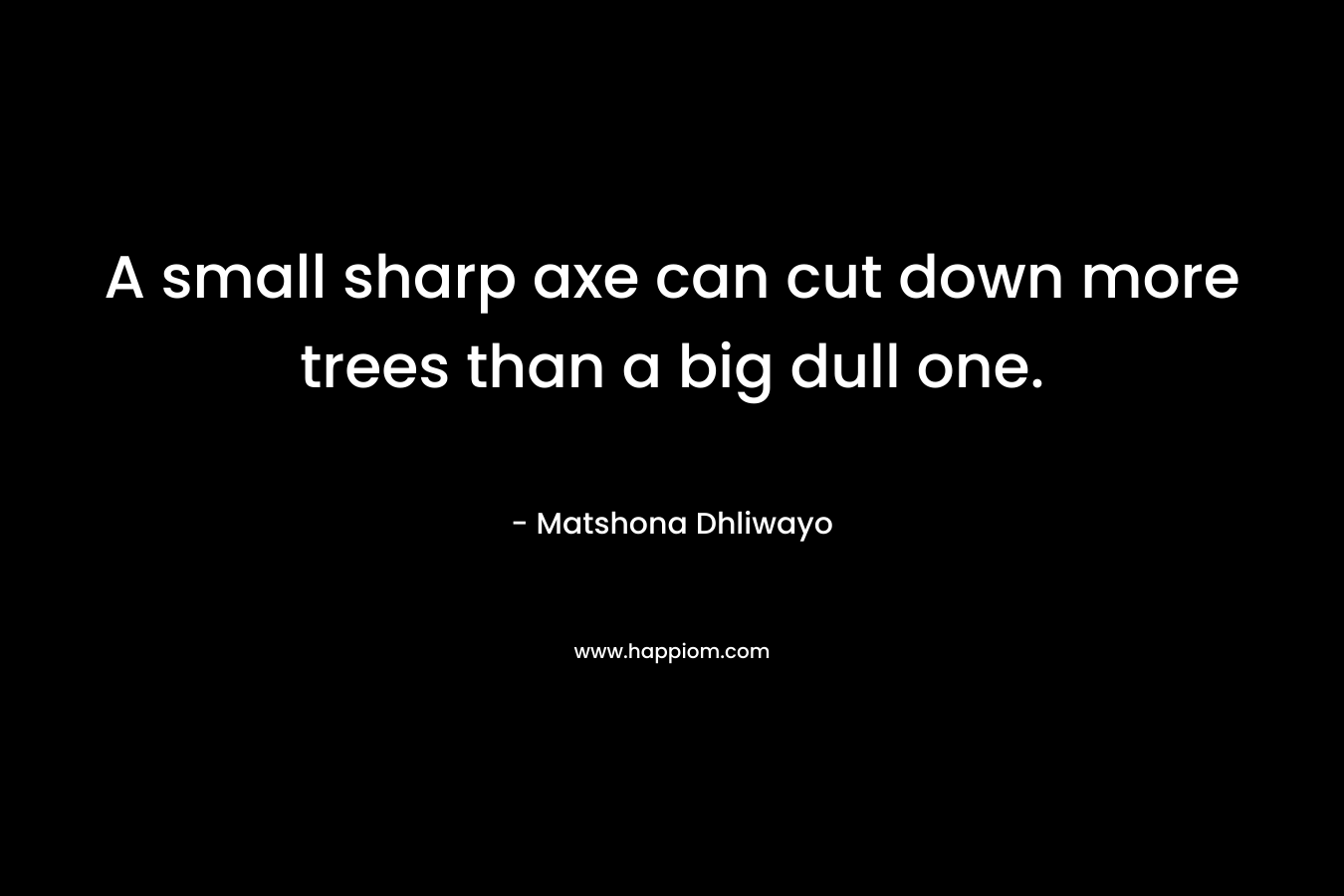 A small sharp axe can cut down more trees than a big dull one. – Matshona Dhliwayo
