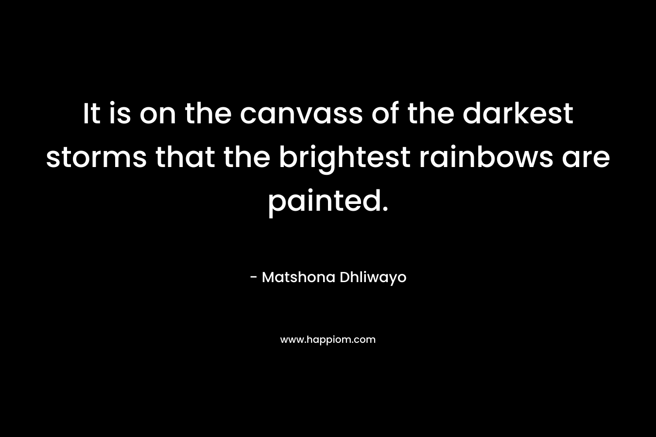 It is on the canvass of the darkest storms that the brightest rainbows are painted. – Matshona Dhliwayo