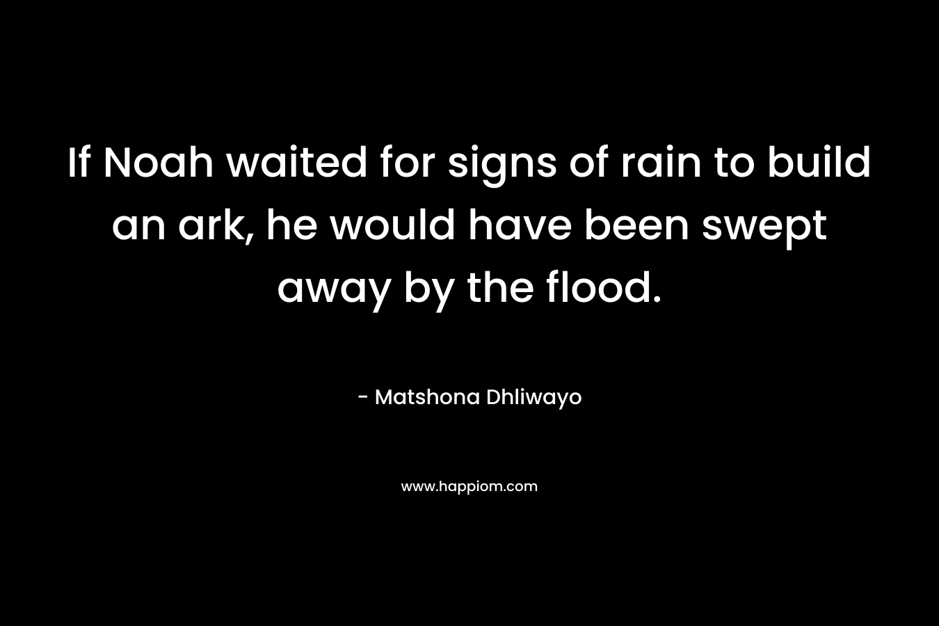 If Noah waited for signs of rain to build an ark, he would have been swept away by the flood. – Matshona Dhliwayo
