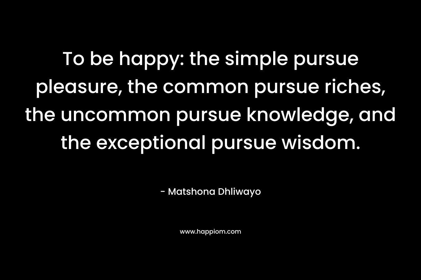 To be happy: the simple pursue pleasure, the common pursue riches, the uncommon pursue knowledge, and the exceptional pursue wisdom.