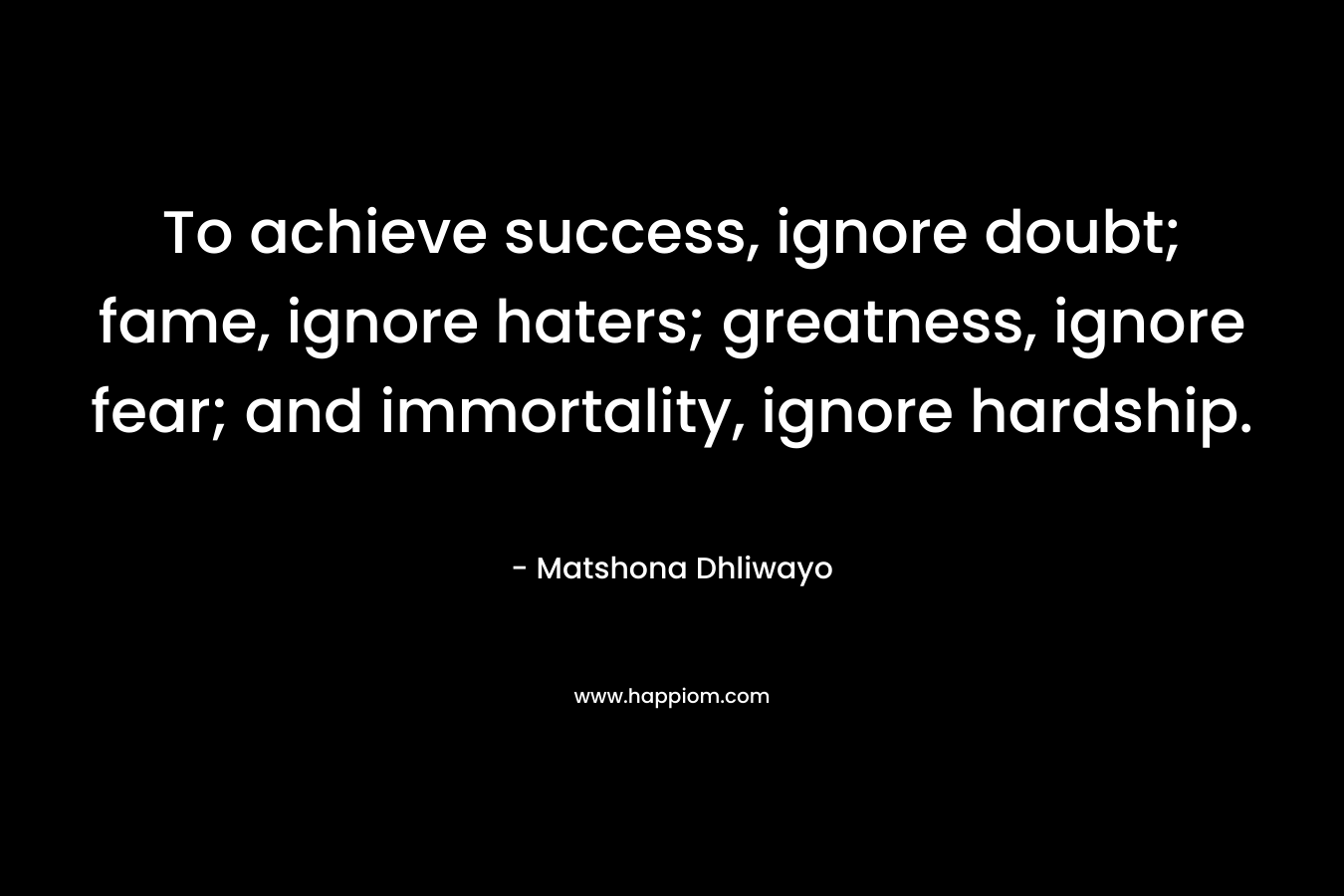 To achieve success, ignore doubt; fame, ignore haters; greatness, ignore fear; and immortality, ignore hardship.