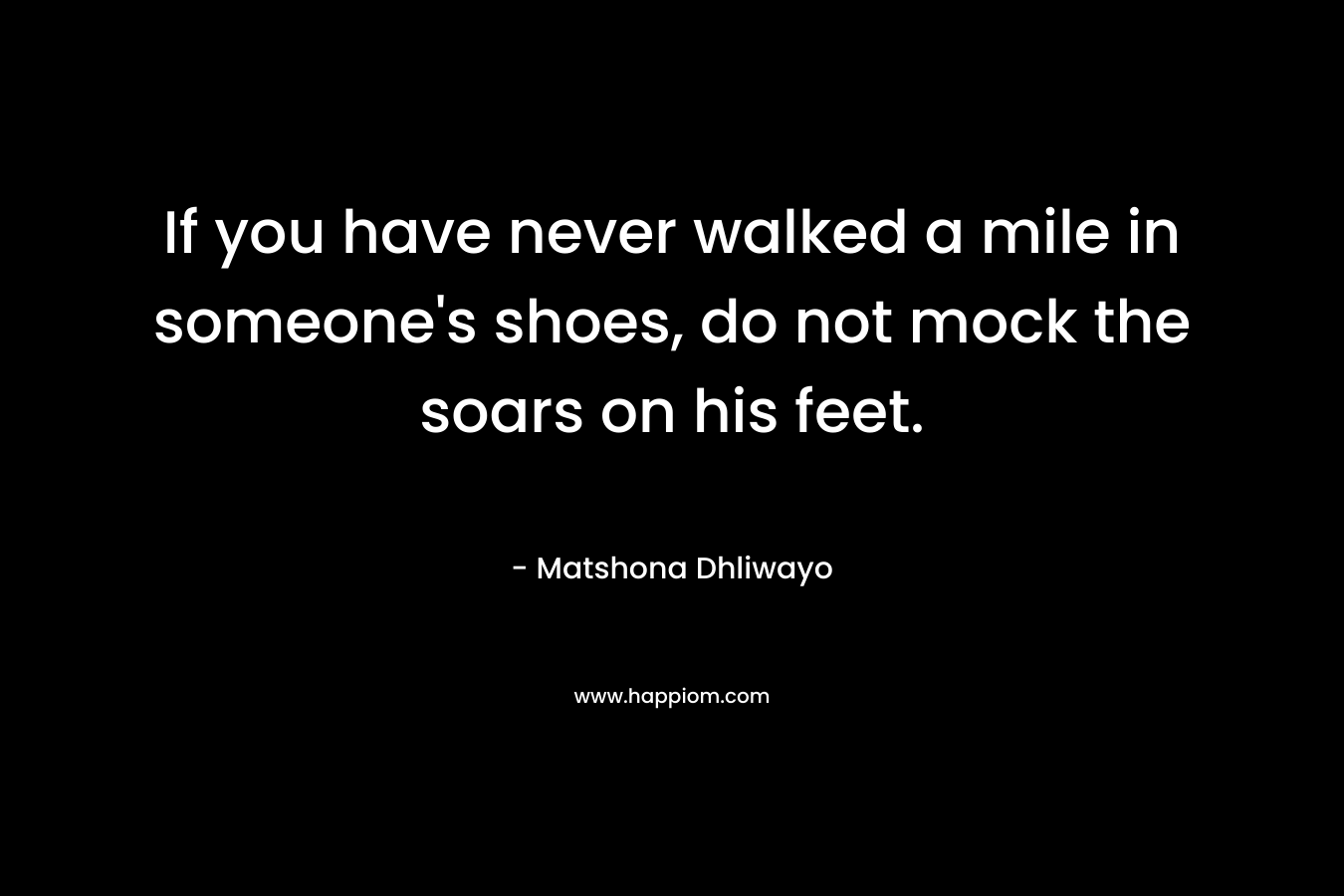 If you have never walked a mile in someone's shoes, do not mock the soars on his feet.