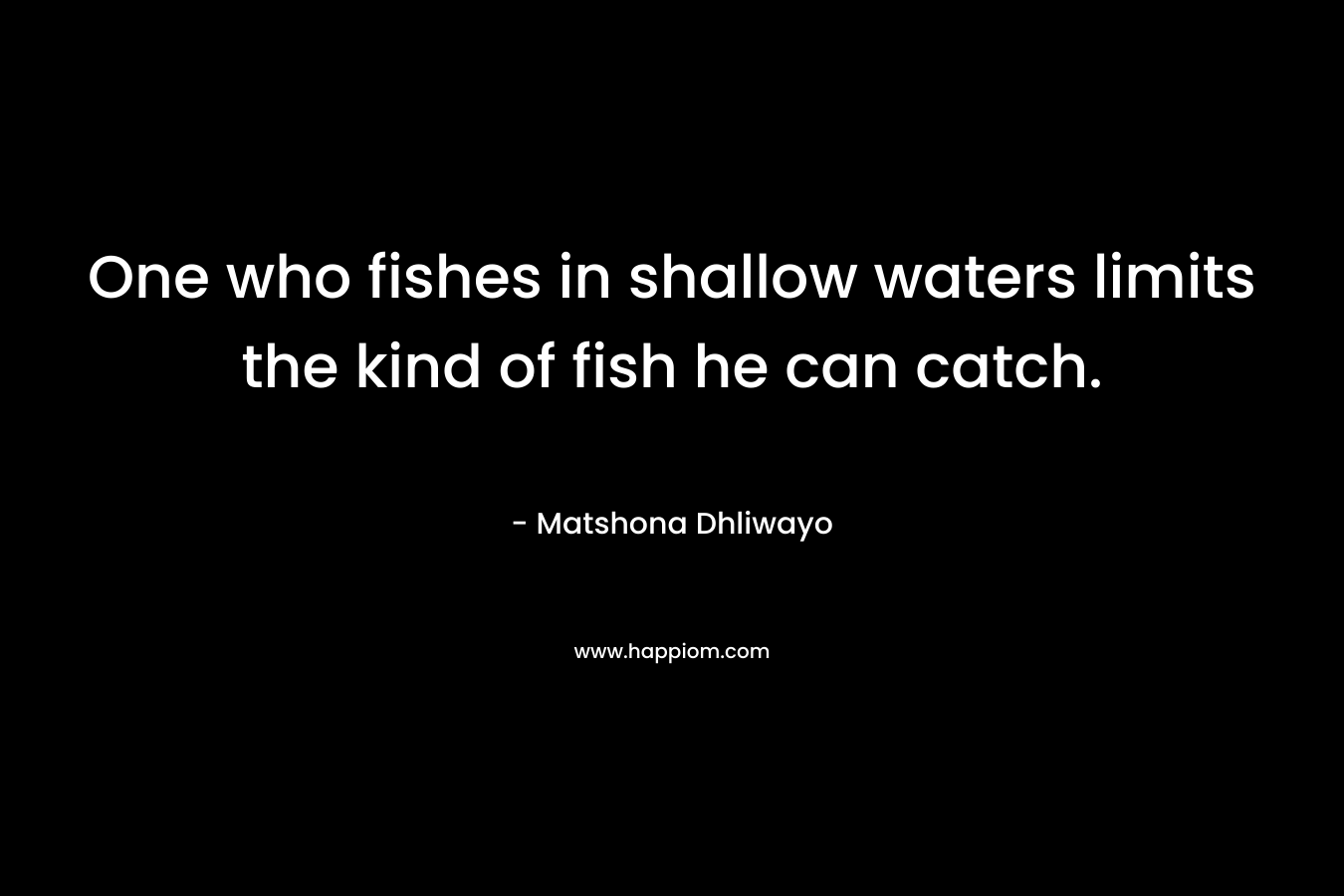 One who fishes in shallow waters limits the kind of fish he can catch. – Matshona Dhliwayo