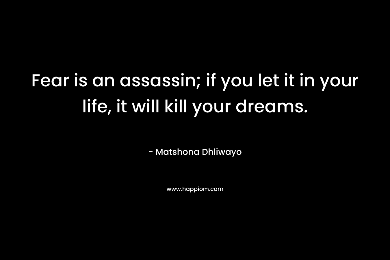 Fear is an assassin; if you let it in your life, it will kill your dreams. – Matshona Dhliwayo