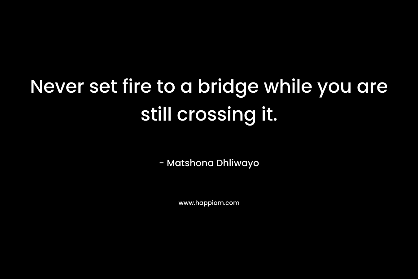 Never set fire to a bridge while you are still crossing it. – Matshona Dhliwayo