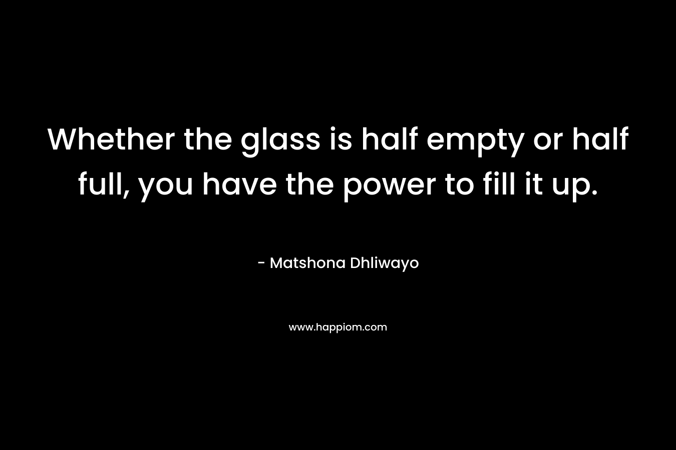 Whether the glass is half empty or half full, you have the power to fill it up.
