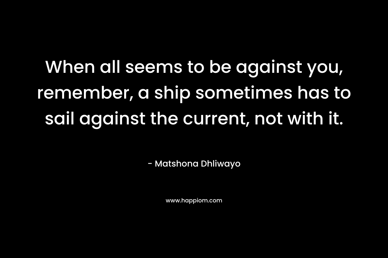 When all seems to be against you, remember, a ship sometimes has to sail against the current, not with it.