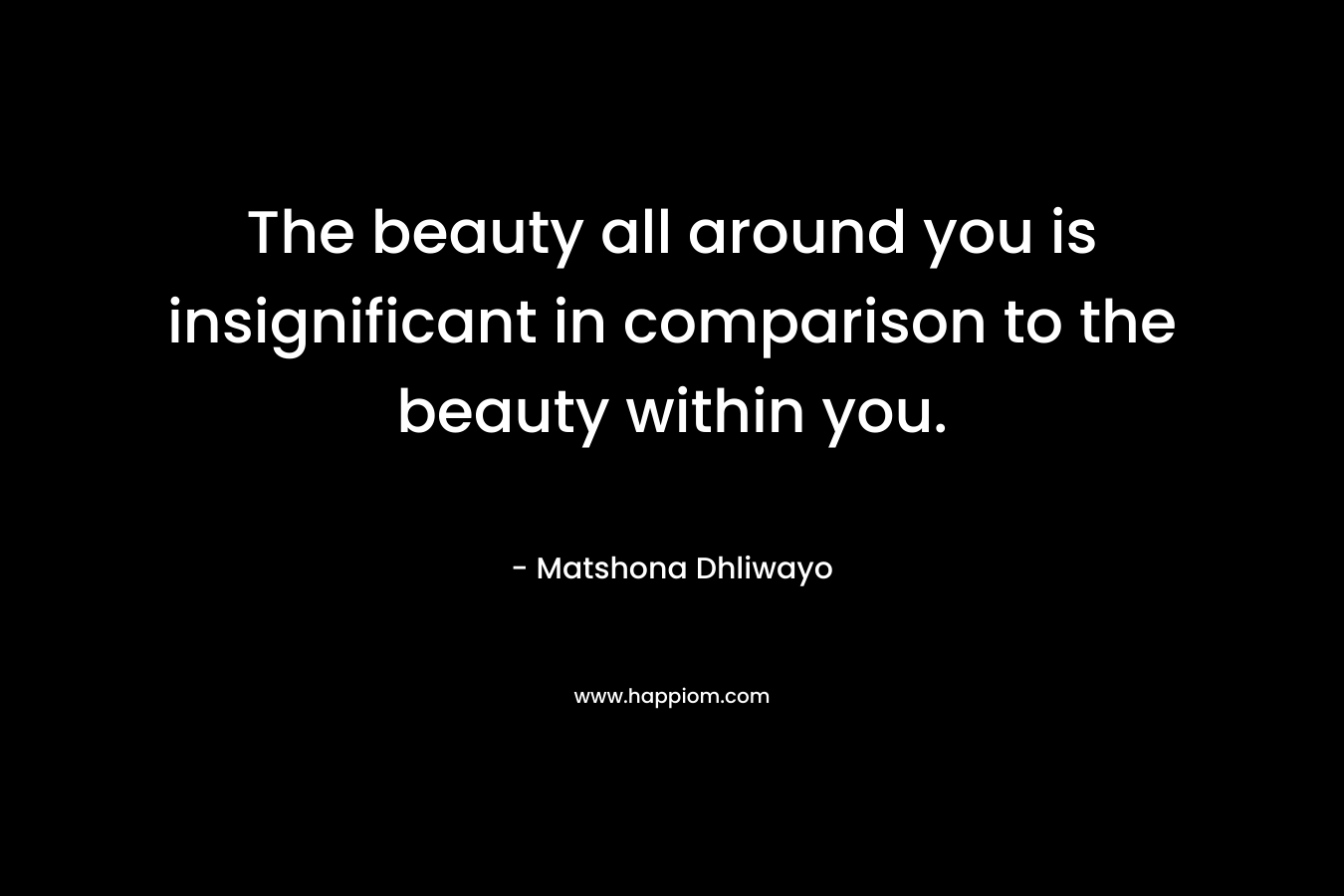 The beauty all around you is insignificant in comparison to the beauty within you. – Matshona Dhliwayo