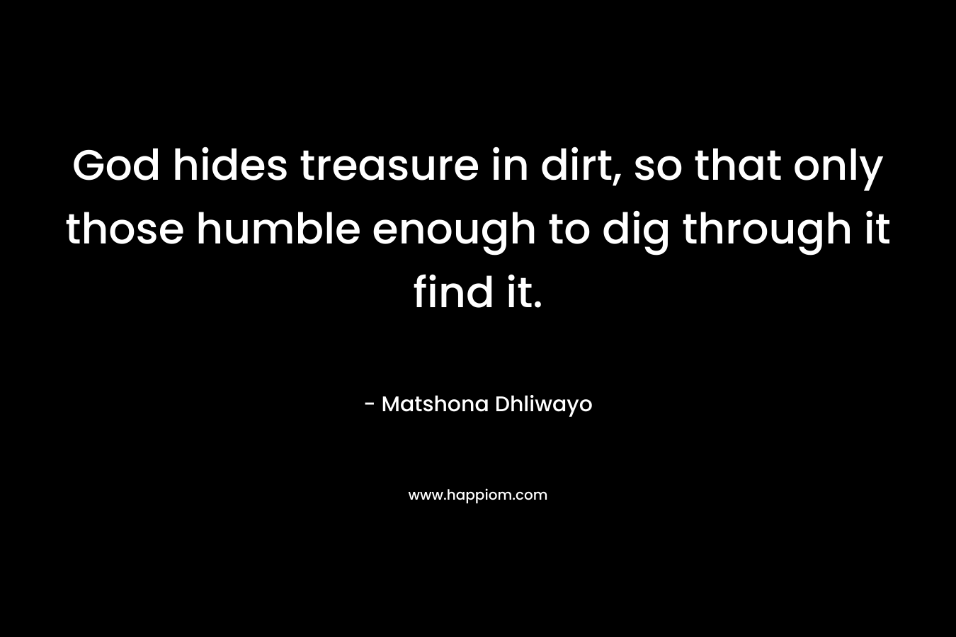 God hides treasure in dirt, so that only those humble enough to dig through it find it. – Matshona Dhliwayo