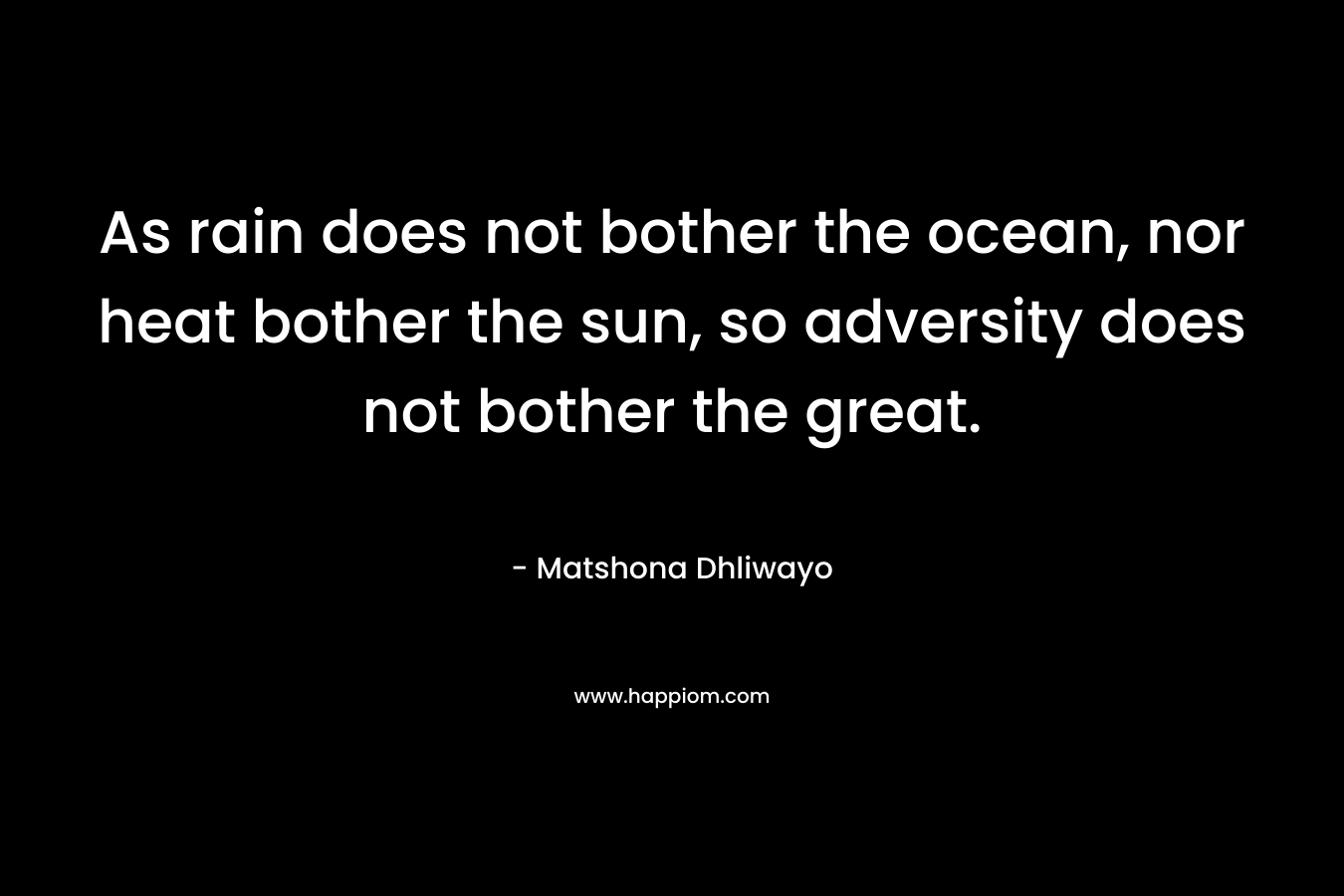 As rain does not bother the ocean, nor heat bother the sun, so adversity does not bother the great. – Matshona Dhliwayo