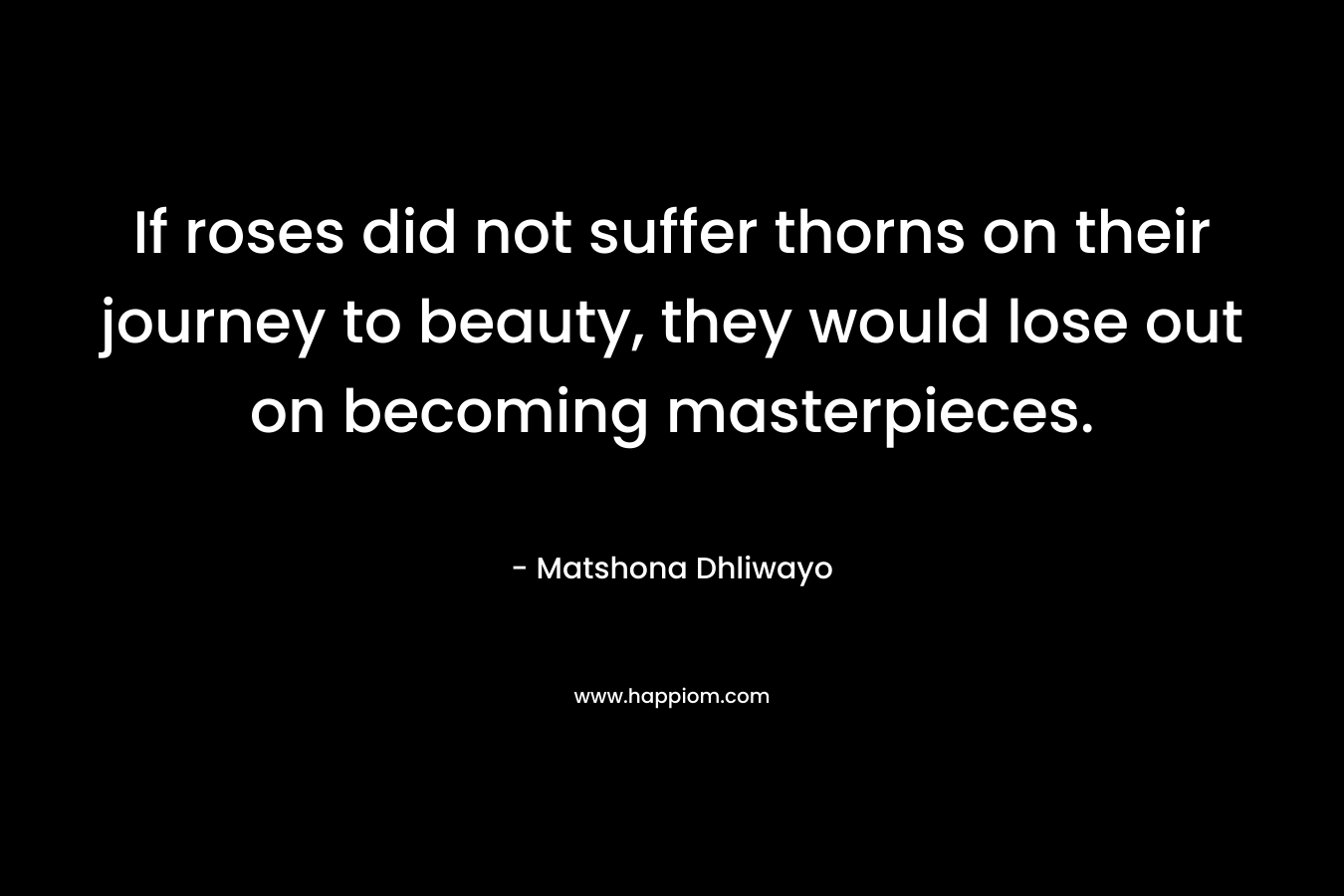 If roses did not suffer thorns on their journey to beauty, they would lose out on becoming masterpieces. – Matshona Dhliwayo