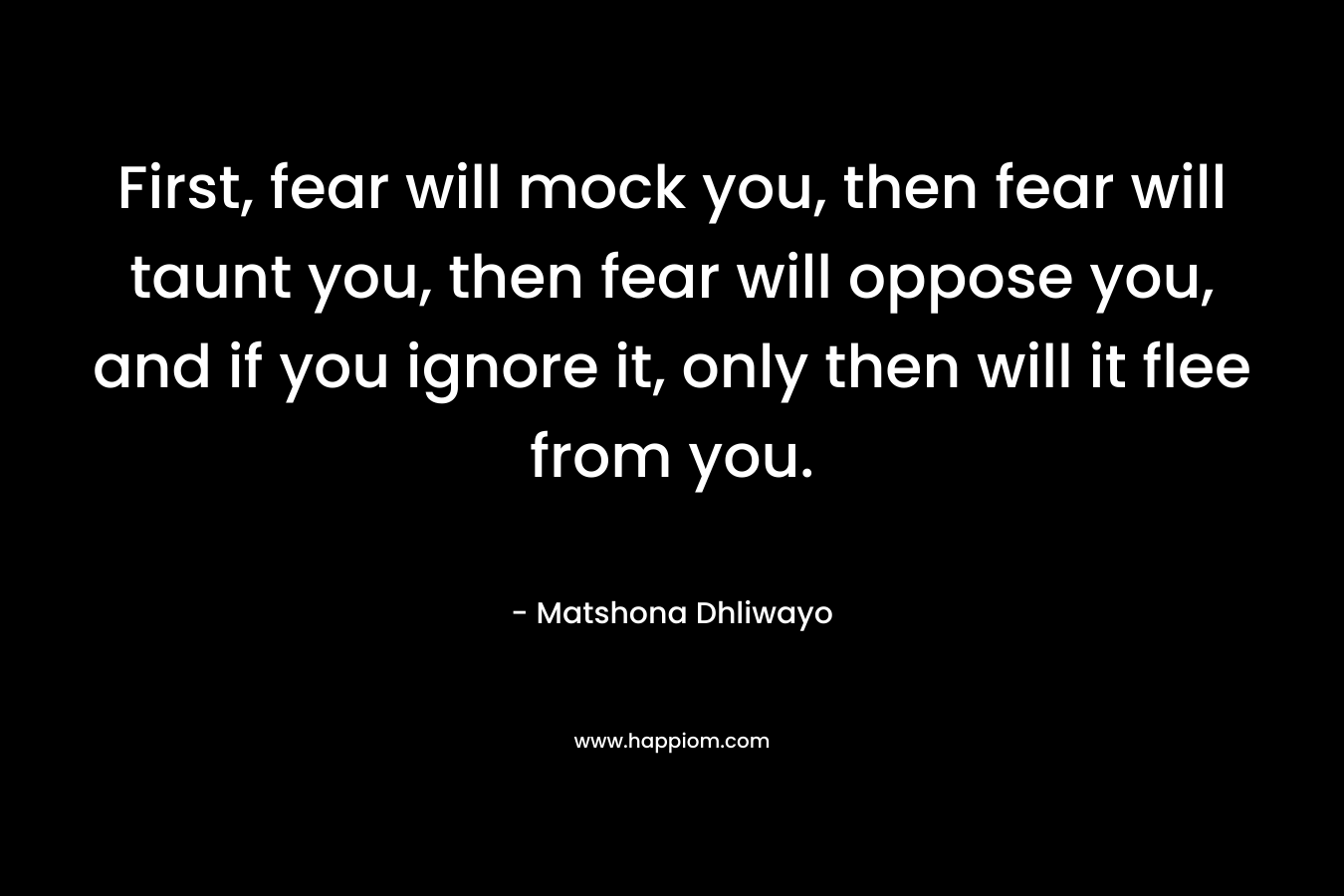 First, fear will mock you, then fear will taunt you, then fear will oppose you, and if you ignore it, only then will it flee from you. – Matshona Dhliwayo