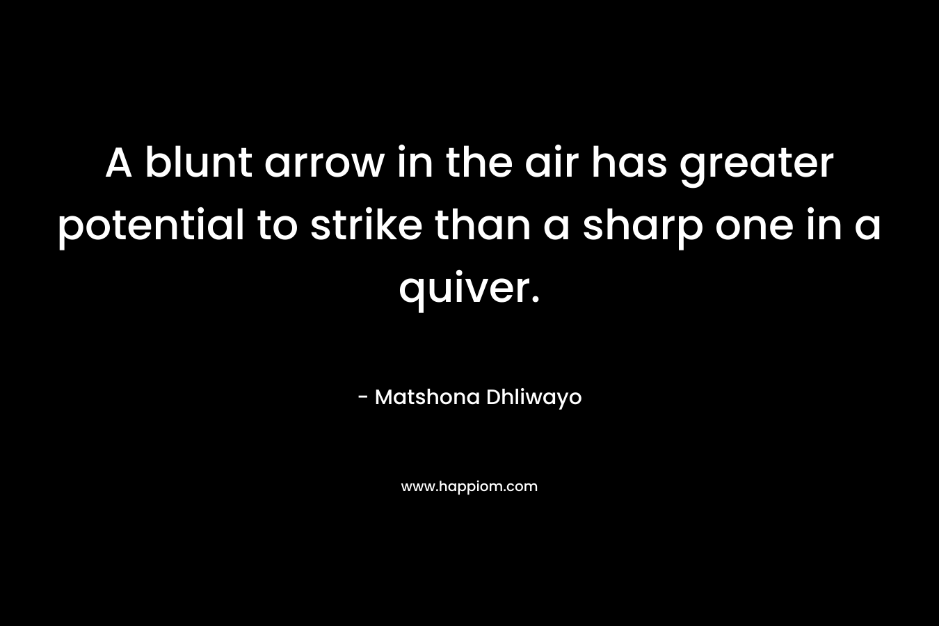 A blunt arrow in the air has greater potential to strike than a sharp one in a quiver. – Matshona Dhliwayo