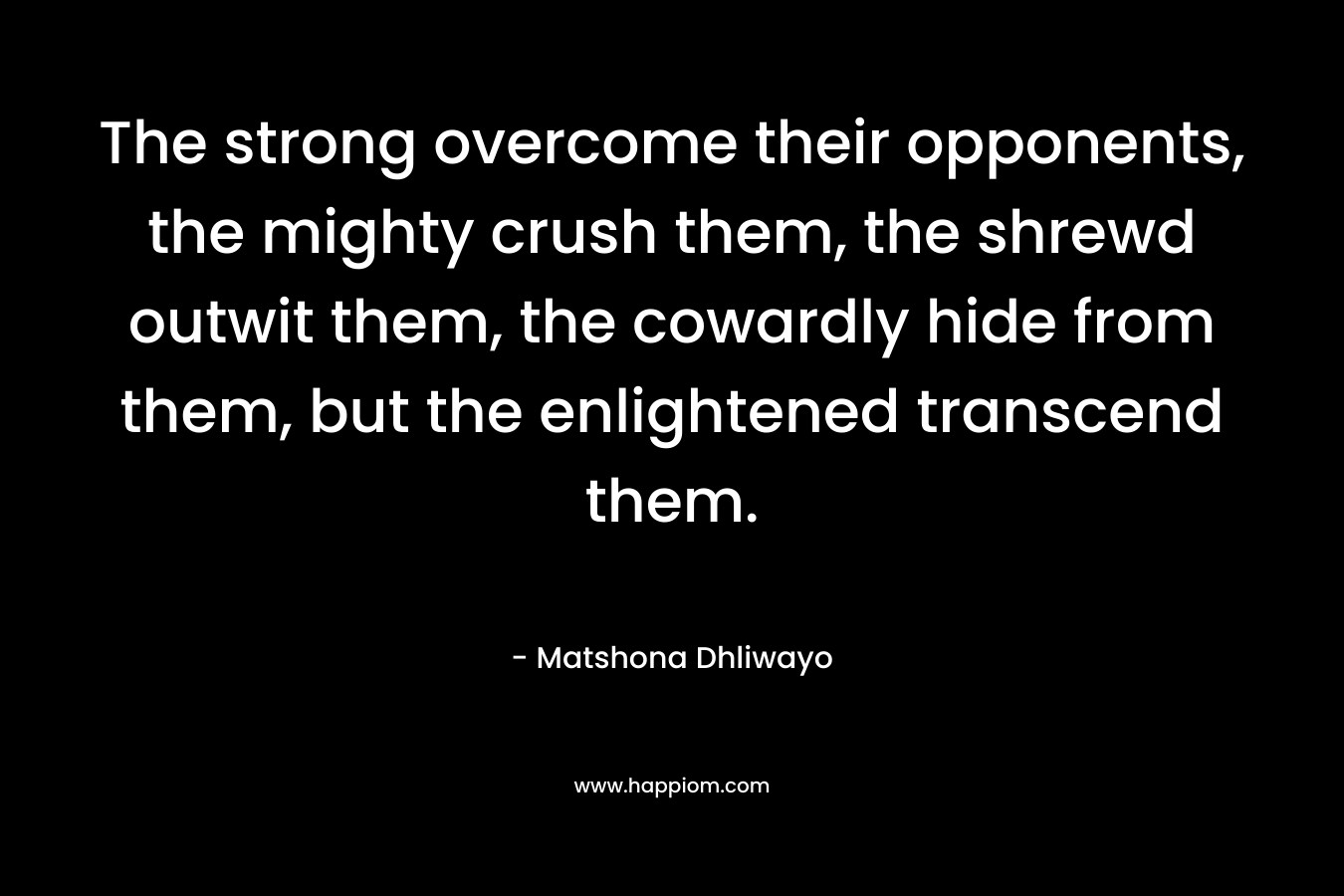 The strong overcome their opponents, the mighty crush them, the shrewd outwit them, the cowardly hide from them, but the enlightened transcend them. – Matshona Dhliwayo