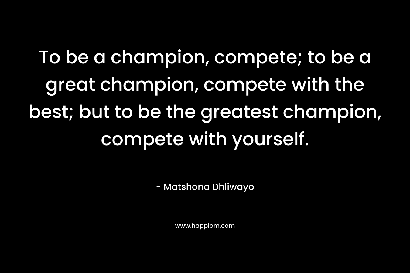 To be a champion, compete; to be a great champion, compete with the best; but to be the greatest champion, compete with yourself.