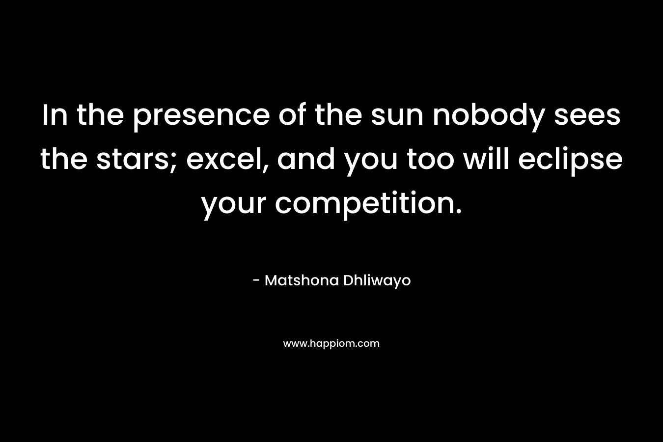 In the presence of the sun nobody sees the stars; excel, and you too will eclipse your competition.