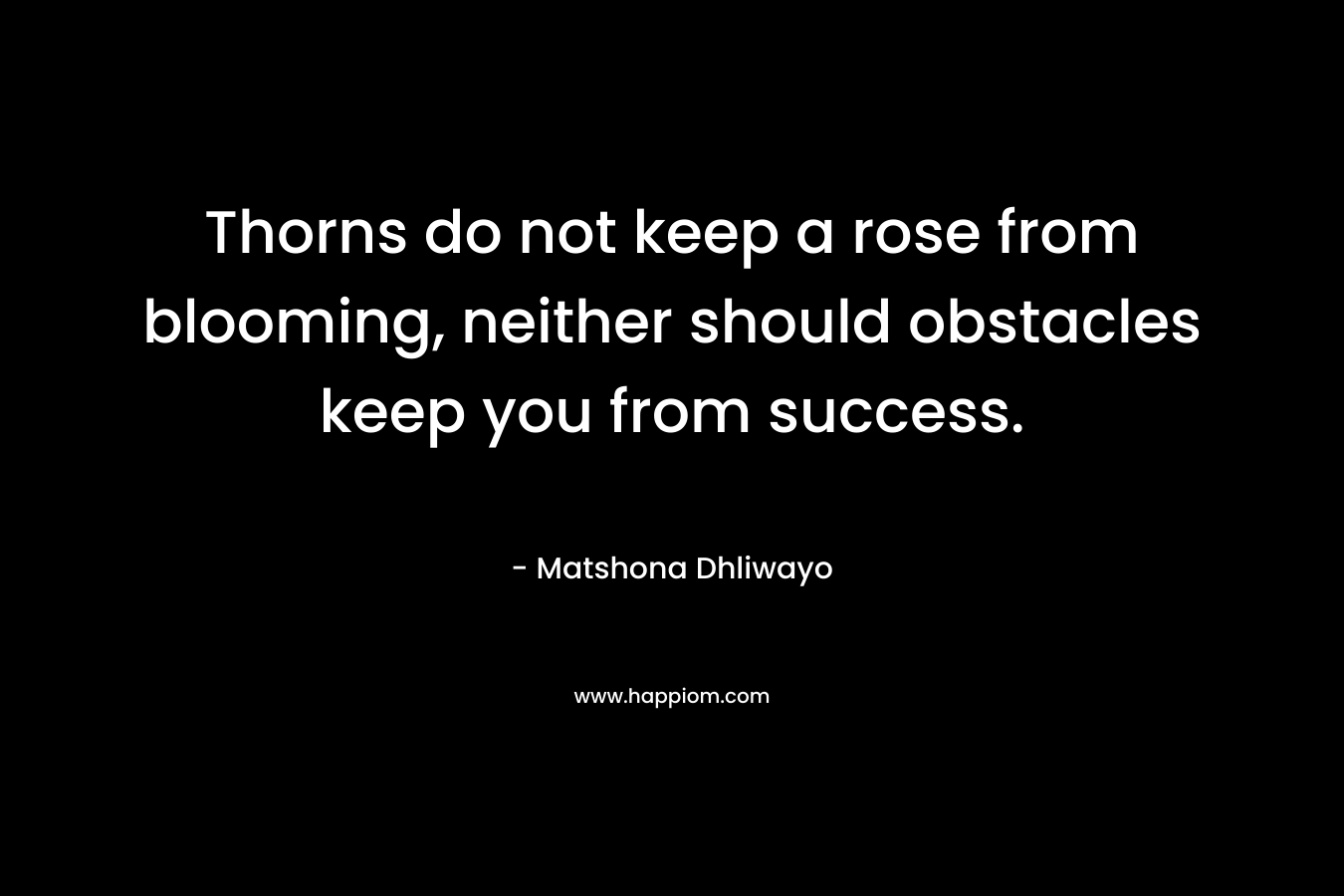 Thorns do not keep a rose from blooming, neither should obstacles keep you from success. – Matshona Dhliwayo