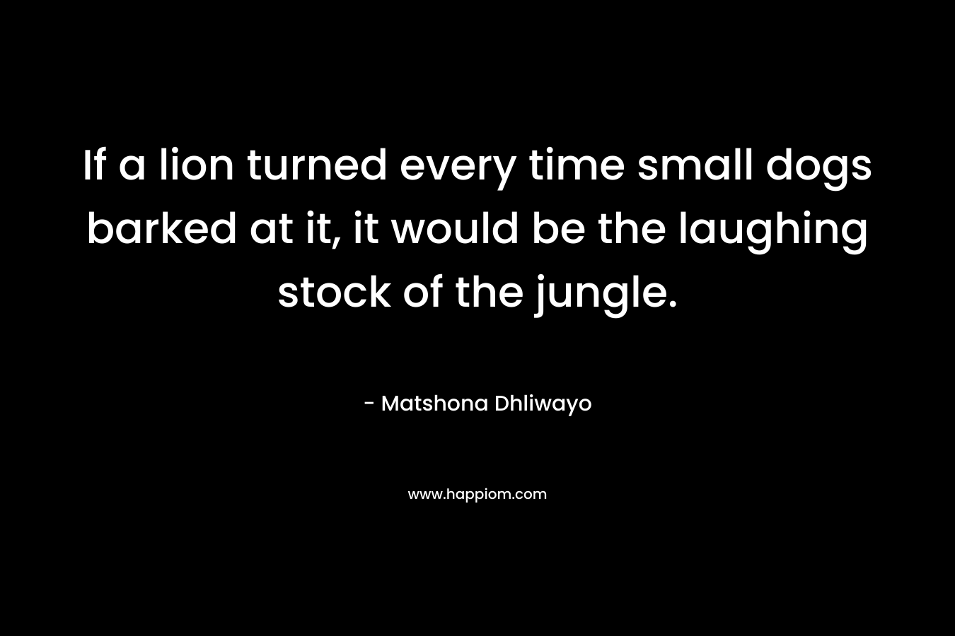 If a lion turned every time small dogs barked at it, it would be the laughing stock of the jungle. – Matshona Dhliwayo