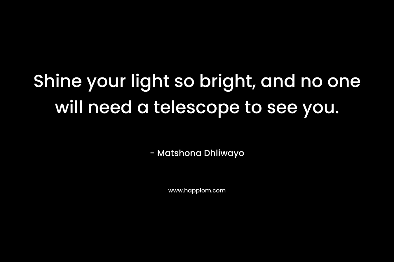 Shine your light so bright, and no one will need a telescope to see you. – Matshona Dhliwayo