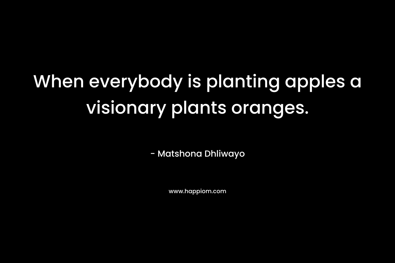 When everybody is planting apples a visionary plants oranges. – Matshona Dhliwayo