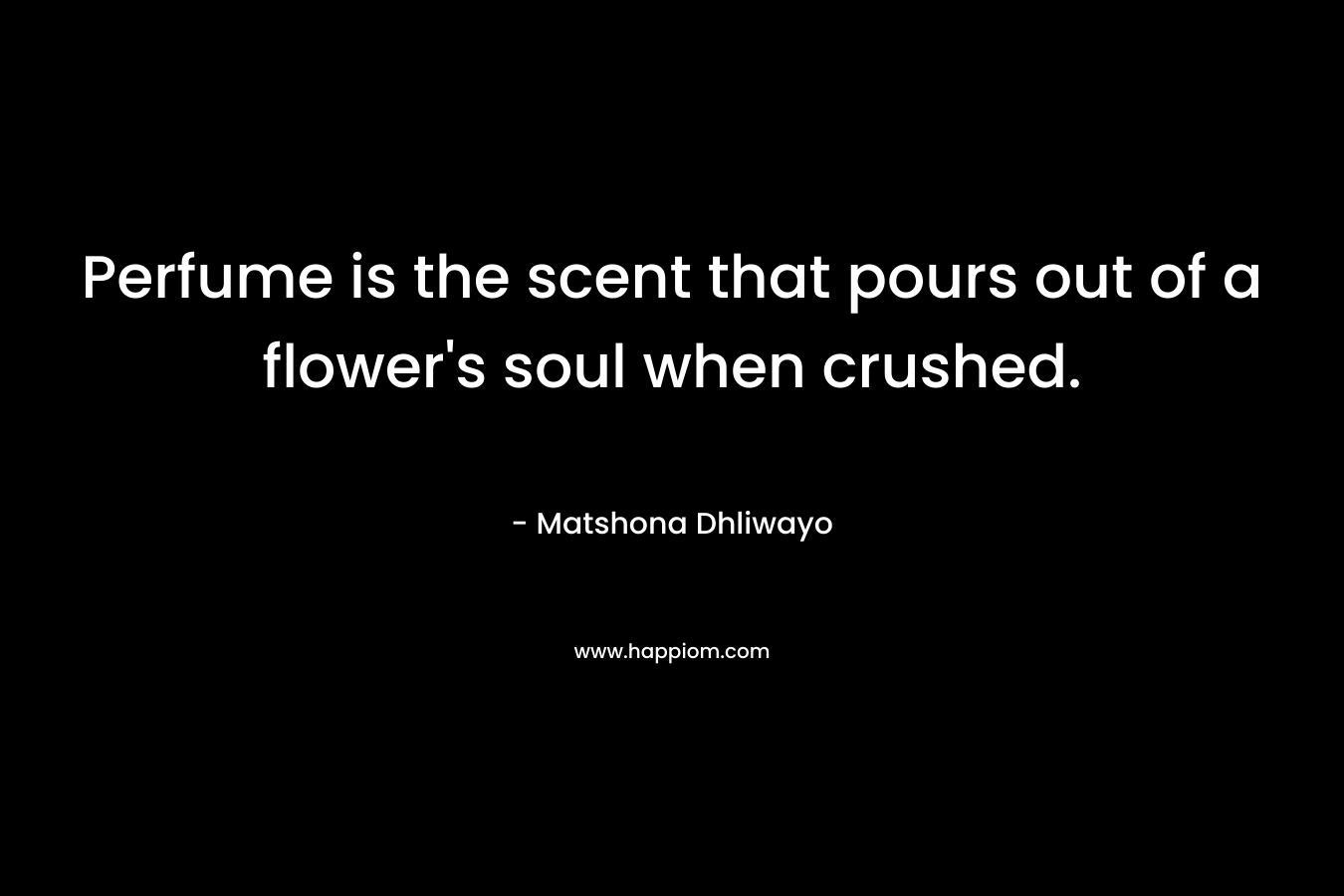 Perfume is the scent that pours out of a flower’s soul when crushed. – Matshona Dhliwayo