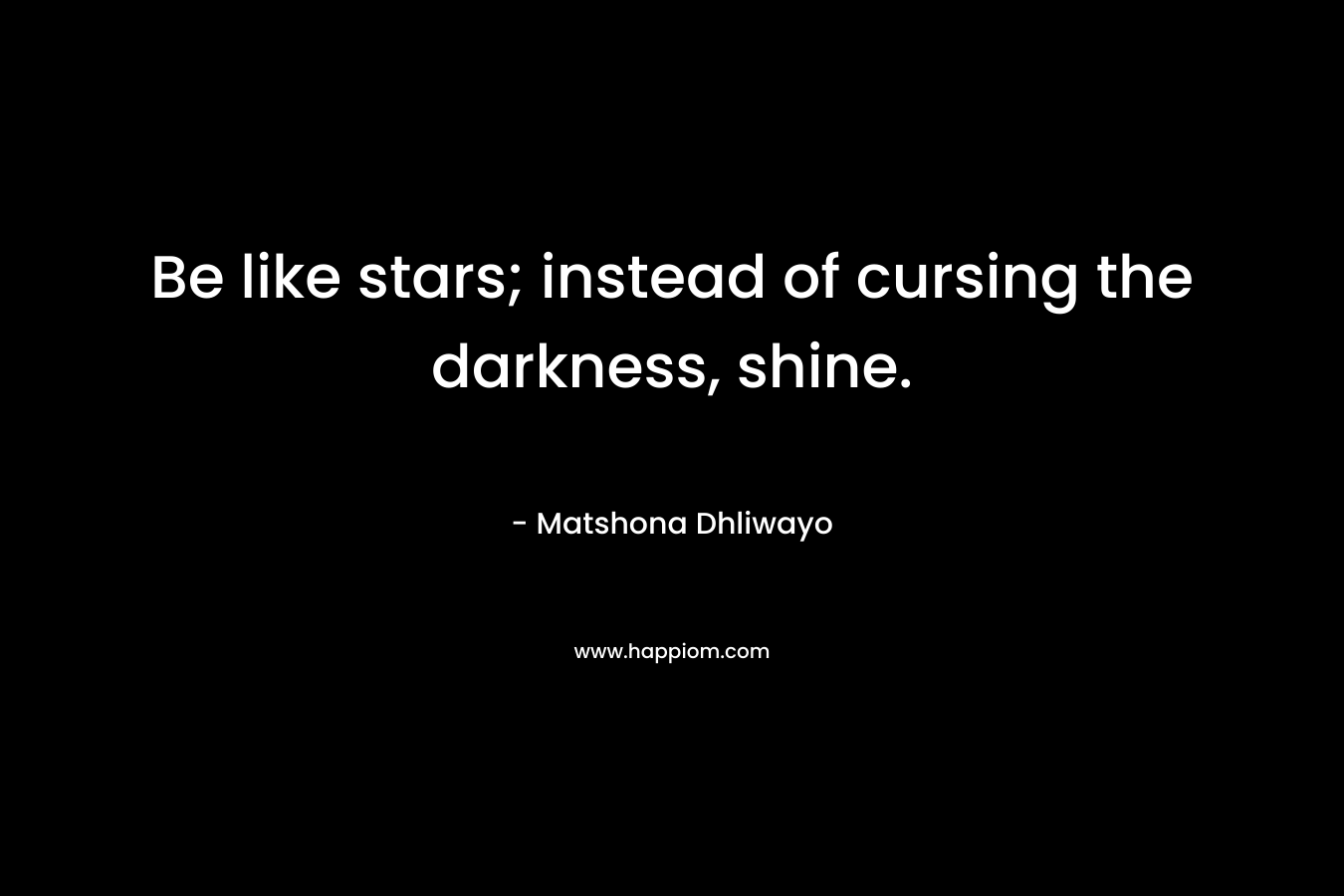 Be like stars; instead of cursing the darkness, shine.